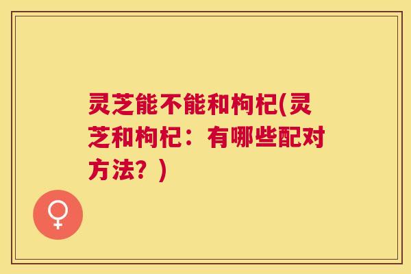灵芝能不能和枸杞(灵芝和枸杞:有哪些配对方法?) 灵芝能不能和枸杞(灵芝和枸杞:有哪些配对方法?)