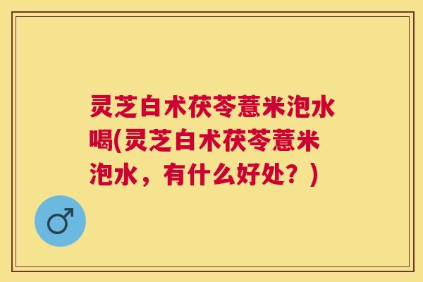 灵芝白术茯苓薏米泡水喝(灵芝白术茯苓薏米泡水，有什么好处？)