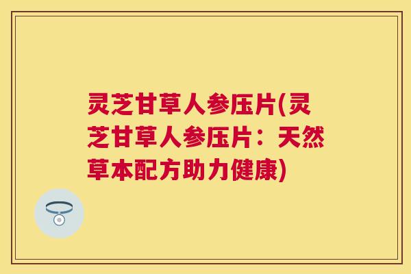 灵芝甘草人参压片(灵芝甘草人参压片：天然草本配方助力健康)