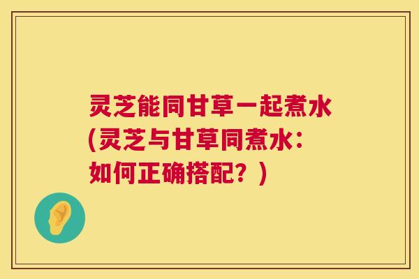 灵芝能同甘草一起煮水(灵芝与甘草同煮水:如何正确搭配?) 灵芝能同甘草一起煮水(灵芝与甘草同煮水:如何正确搭配?)