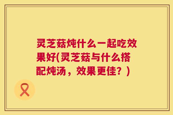 灵芝菇炖什么一起吃效果好(灵芝菇与什么搭配炖汤,效果更佳?) 灵芝菇炖什么一起吃效果好(灵芝菇与什么搭配炖汤,效果更佳?)