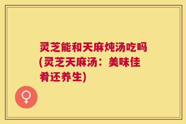 灵芝能和天麻炖汤吃吗(灵芝天麻汤：美味佳肴还养生)