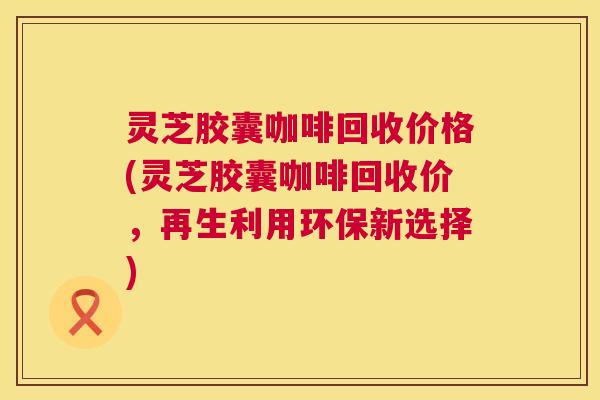 灵芝胶囊咖啡回收价格(灵芝胶囊咖啡回收价,再生利用环保新选择) 灵芝胶囊咖啡回收价格(灵芝胶囊咖啡回收价,再生利用环保新选择)