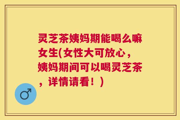 灵芝茶姨妈期能喝么嘛女生(女性大可放心,姨妈期间可以喝灵芝茶,详情请看!) 灵芝茶姨妈期能喝么嘛女生(女性大可放心,姨妈期间可以喝灵芝茶,详情请看!)