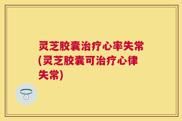 灵芝胶囊心率失常(灵芝胶囊可心律失常)