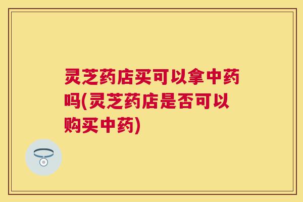 灵芝药店买可以拿吗(灵芝药店是否可以购买) 灵芝药店买可以拿吗(灵芝药店是否可以购买)