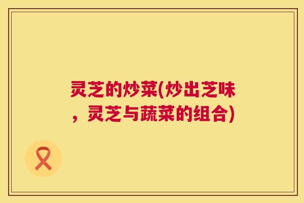 灵芝的炒菜(炒出芝味，灵芝与蔬菜的组合)