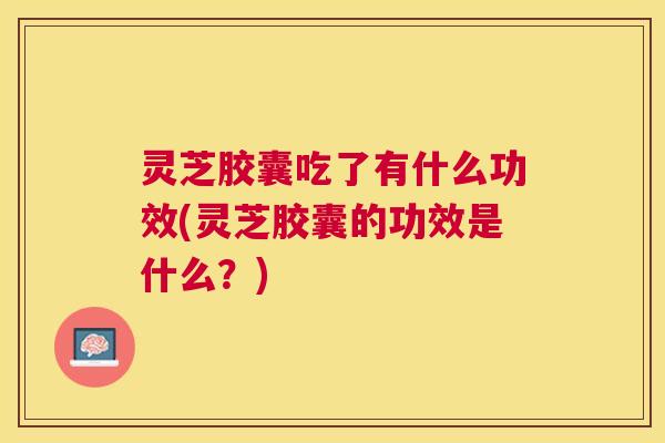 灵芝胶囊吃了有什么功效(灵芝胶囊的功效是什么？)