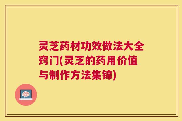 灵芝药材功效做法大全窍门(灵芝的药用价值与制作方法集锦)