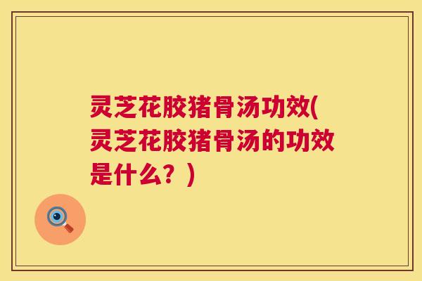 灵芝花胶猪骨汤功效(灵芝花胶猪骨汤的功效是什么？)