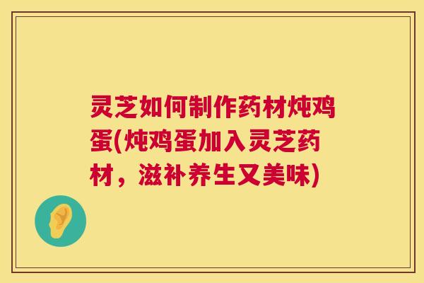 灵芝如何制作药材炖鸡蛋(炖鸡蛋加入灵芝药材,滋补养生又美味) 灵芝如何制作药材炖鸡蛋(炖鸡蛋加入灵芝药材,滋补养生又美味)