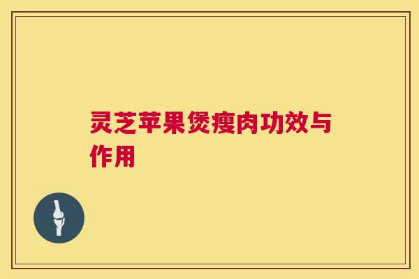 灵芝苹果煲瘦肉功效与作用 灵芝苹果煲瘦肉功效与作用