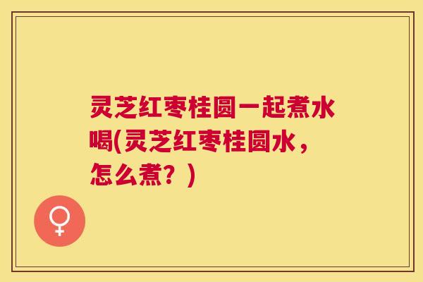 灵芝红枣桂圆一起煮水喝(灵芝红枣桂圆水,怎么煮?) 灵芝红枣桂圆一起煮水喝(灵芝红枣桂圆水,怎么煮?)
