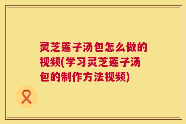 灵芝莲子汤包怎么做的视频(学习灵芝莲子汤包的制作方法视频) 灵芝莲子汤包怎么做的视频(学习灵芝莲子汤包的制作方法视频)