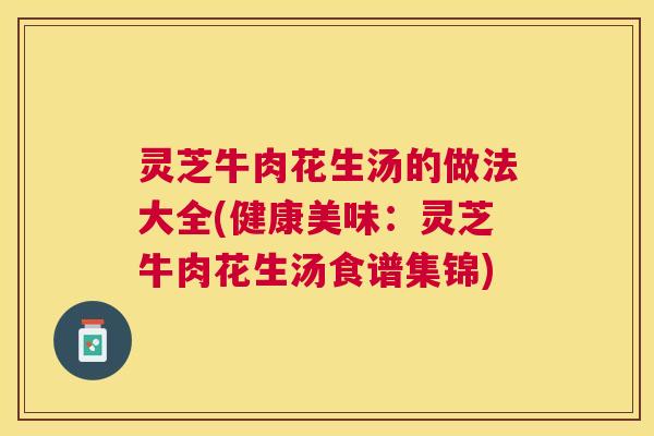 灵芝牛肉花生汤的做法大全(健康美味:灵芝牛肉花生汤食谱集锦) 灵芝牛肉花生汤的做法大全(健康美味:灵芝牛肉花生汤食谱集锦)