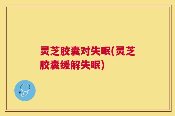 灵芝胶囊对(灵芝胶囊缓解)