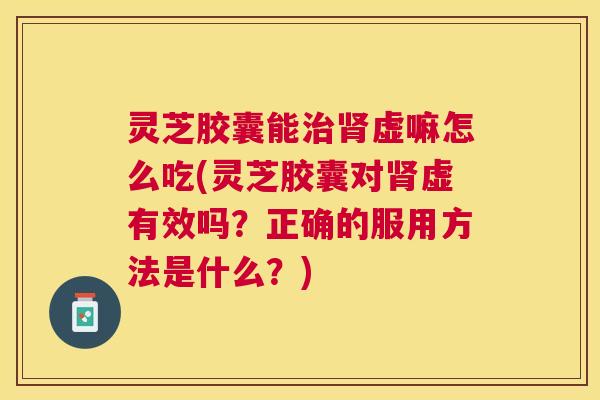 灵芝胶囊能虚嘛怎么吃(灵芝胶囊对虚有效吗？正确的服用方法是什么？)