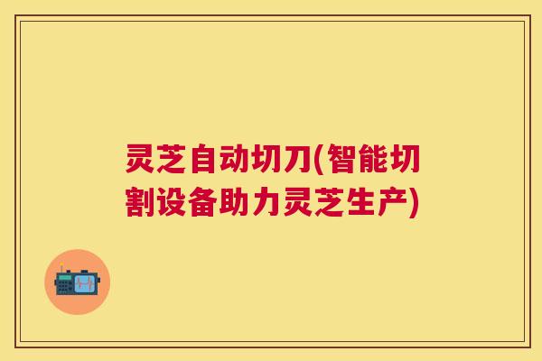灵芝自动切刀(智能切割设备助力灵芝生产)