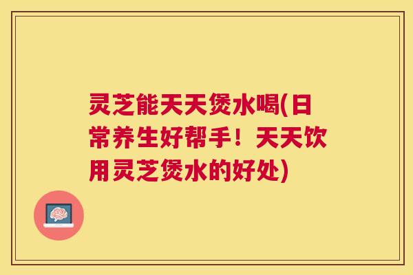 灵芝能天天煲水喝(日常养生好帮手！天天饮用灵芝煲水的好处)