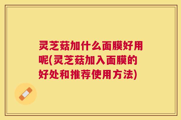 灵芝菇加什么面膜好用呢(灵芝菇加入面膜的好处和推荐使用方法)