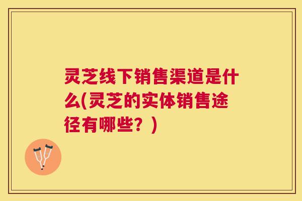 灵芝线下销售渠道是什么(灵芝的实体销售途径有哪些?) 灵芝线下销售渠道是什么(灵芝的实体销售途径有哪些?)