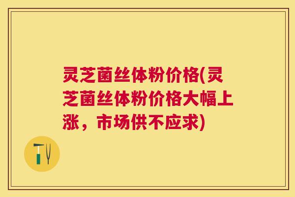 灵芝菌丝体粉价格(灵芝菌丝体粉价格大幅上涨,市场供不应求) 灵芝菌丝体粉价格(灵芝菌丝体粉价格大幅上涨,市场供不应求)