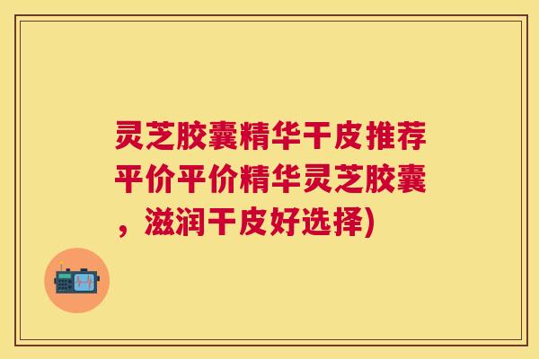 灵芝胶囊精华干皮推荐平价平价精华灵芝胶囊，滋润干皮好选择)