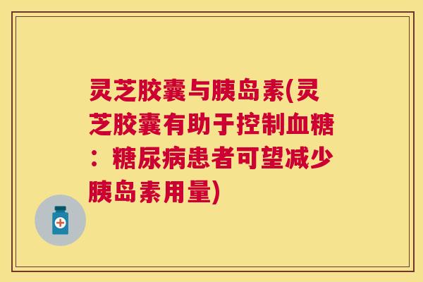 灵芝胶囊与(灵芝胶囊有助于控制:患者可望减少用量) 灵芝胶囊与(灵芝胶囊有助于控制:患者可望减少用量)
