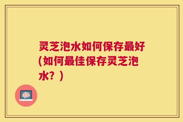 灵芝泡水如何保存好(如何佳保存灵芝泡水?) 灵芝泡水如何保存好(如何佳保存灵芝泡水?)