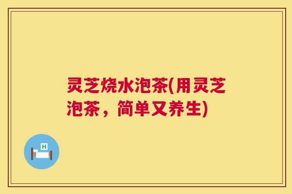 灵芝烧水泡茶(用灵芝泡茶,简单又养生) 灵芝烧水泡茶(用灵芝泡茶,简单又养生)