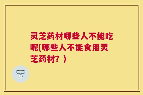 灵芝药材哪些人不能吃呢(哪些人不能食用灵芝药材？)