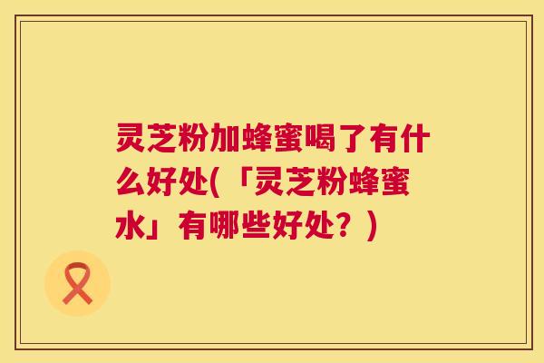 灵芝粉加蜂蜜喝了有什么好处(「灵芝粉蜂蜜水」有哪些好处?) 灵芝粉加蜂蜜喝了有什么好处(「灵芝粉蜂蜜水」有哪些好处?)