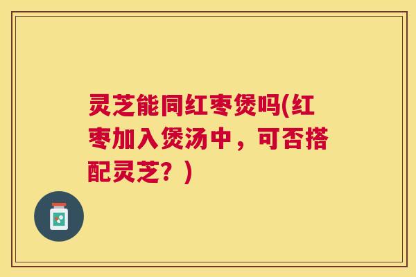 灵芝能同红枣煲吗(红枣加入煲汤中,可否搭配灵芝?) 灵芝能同红枣煲吗(红枣加入煲汤中,可否搭配灵芝?)
