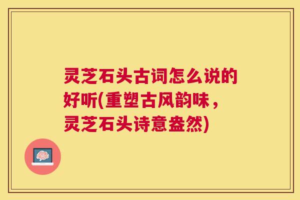 灵芝石头古词怎么说的好听(重塑古风韵味，灵芝石头诗意盎然)