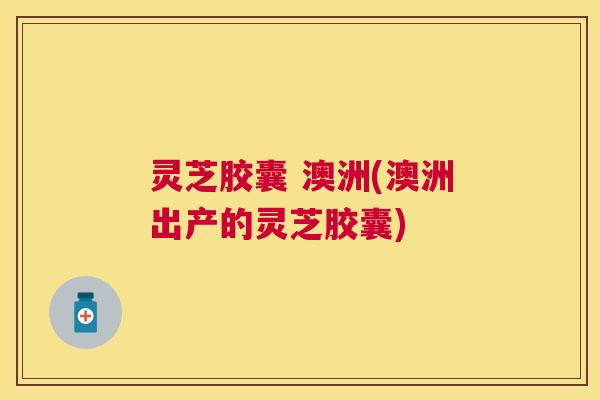 灵芝胶囊 澳洲(澳洲出产的灵芝胶囊) 灵芝胶囊 澳洲(澳洲出产的灵芝胶囊)