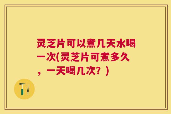 灵芝片可以煮几天水喝一次(灵芝片可煮多久，一天喝几次？)