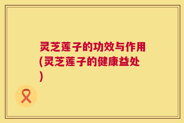 灵芝莲子的功效与作用(灵芝莲子的健康益处)