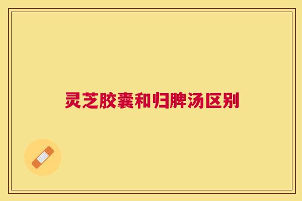 灵芝胶囊和归脾汤区别