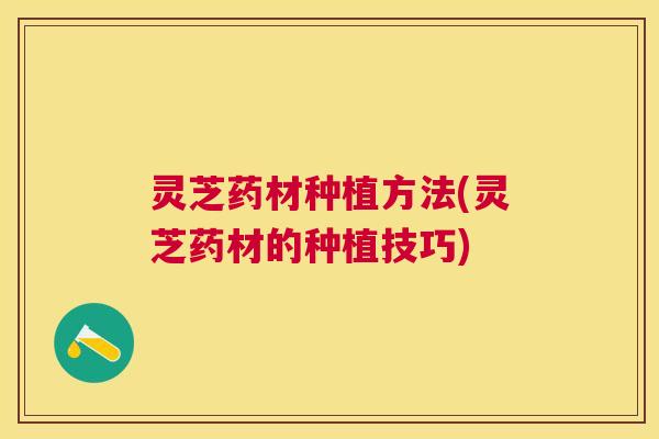 灵芝药材种植方法(灵芝药材的种植技巧)