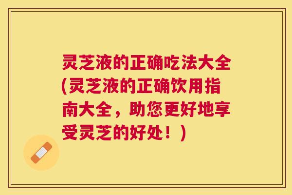 灵芝液的正确吃法大全(灵芝液的正确饮用指南大全，助您更好地享受灵芝的好处！)