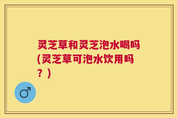 灵芝草和灵芝泡水喝吗(灵芝草可泡水饮用吗?) 灵芝草和灵芝泡水喝吗(灵芝草可泡水饮用吗?)
