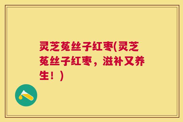 灵芝菟丝子红枣(灵芝菟丝子红枣,滋补又养生!) 灵芝菟丝子红枣(灵芝菟丝子红枣,滋补又养生!)