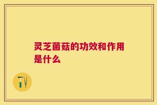 灵芝菌菇的功效和作用是什么 灵芝菌菇的功效和作用是什么