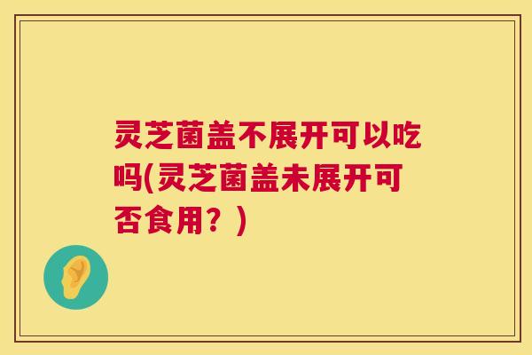 灵芝菌盖不展开可以吃吗(灵芝菌盖未展开可否食用?) 灵芝菌盖不展开可以吃吗(灵芝菌盖未展开可否食用?)