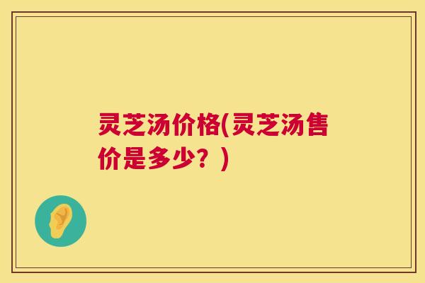 灵芝汤价格(灵芝汤售价是多少？)