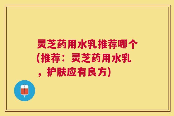 灵芝药用水乳推荐哪个(推荐：灵芝药用水乳，护肤应有良方)
