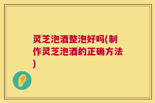 灵芝泡酒整泡好吗(制作灵芝泡酒的正确方法)