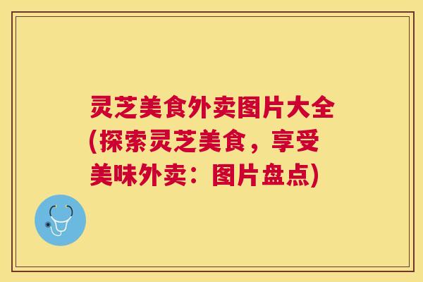 灵芝美食外卖图片大全(探索灵芝美食,享受美味外卖:图片盘点) 灵芝美食外卖图片大全(探索灵芝美食,享受美味外卖:图片盘点)
