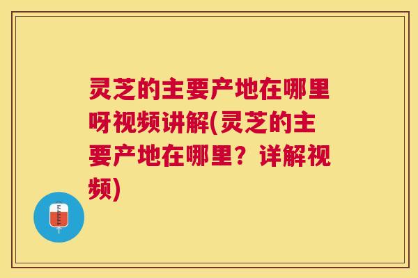 灵芝的主要产地在哪里呀视频讲解(灵芝的主要产地在哪里？详解视频)