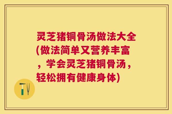 灵芝猪铜骨汤做法大全(做法简单又营养丰富,学会灵芝猪铜骨汤,轻松拥有健康身体) 灵芝猪铜骨汤做法大全(做法简单又营养丰富,学会灵芝猪铜骨汤,轻松拥有健康身体)
